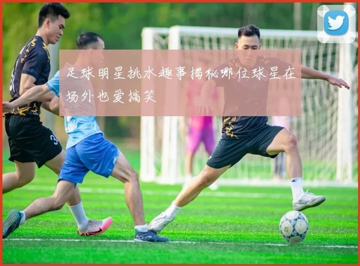 足球明星挑水趣事揭秘哪位球星在场外也爱搞笑