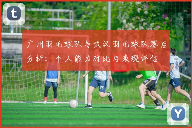 广州羽毛球队与武汉羽毛球队赛后分析：个人能力对比与表现评估