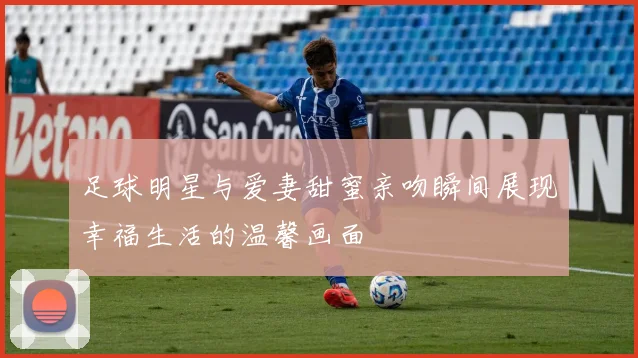 足球明星与爱妻甜蜜亲吻瞬间展现幸福生活的温馨画面