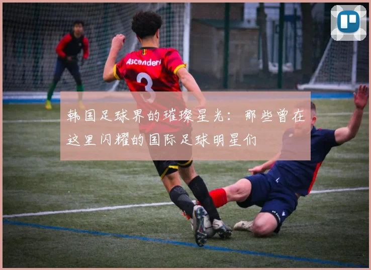 韩国足球界的璀璨星光：那些曾在这里闪耀的国际足球明星们