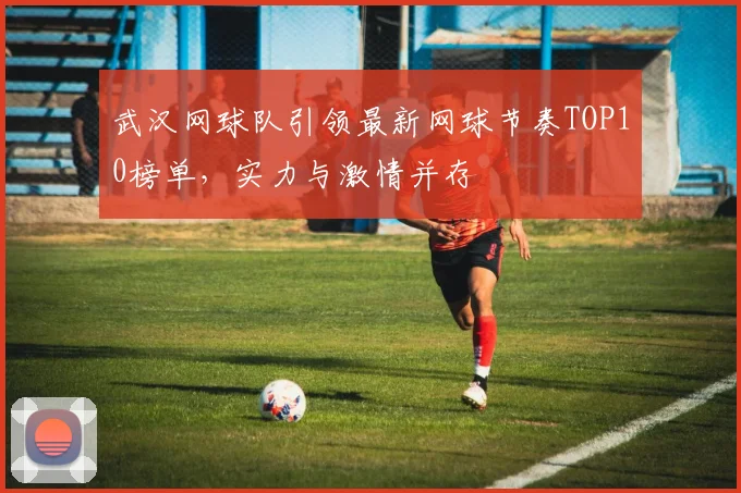 武汉网球队引领最新网球节奏TOP10榜单，实力与激情并存