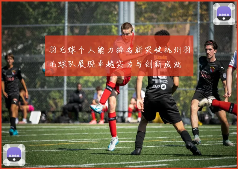 羽毛球个人能力排名新突破杭州羽毛球队展现卓越实力与创新成就