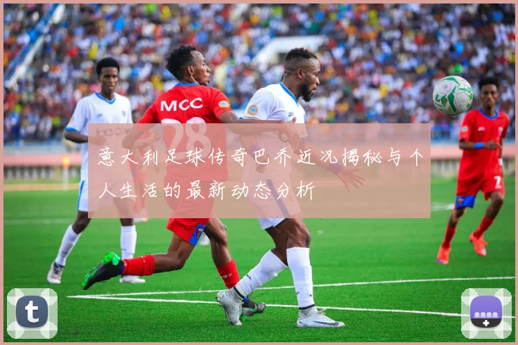 意大利足球传奇巴乔近况揭秘与个人生活的最新动态分析