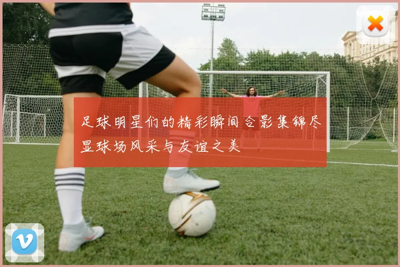 足球明星们的精彩瞬间合影集锦尽显球场风采与友谊之美