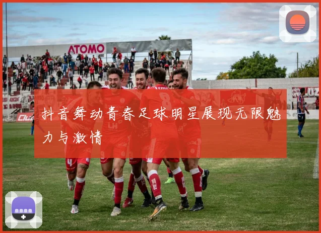 抖音舞动青春足球明星展现无限魅力与激情