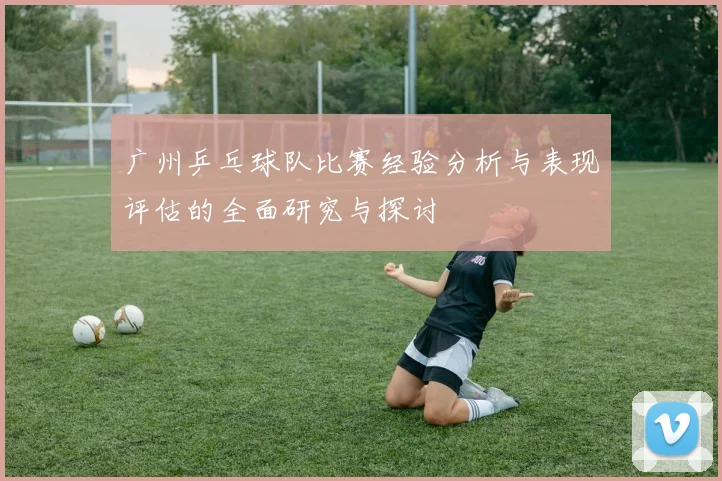 广州乒乓球队比赛经验分析与表现评估的全面研究与探讨