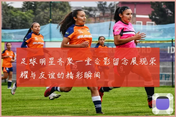足球明星齐聚一堂合影留念展现荣耀与友谊的精彩瞬间