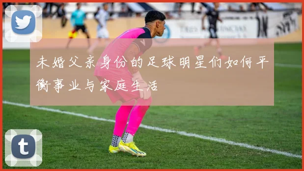 未婚父亲身份的足球明星们如何平衡事业与家庭生活