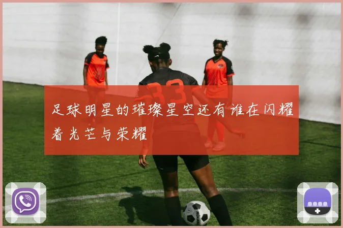 足球明星的璀璨星空还有谁在闪耀着光芒与荣耀