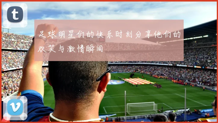 足球明星们的快乐时刻分享他们的欢笑与激情瞬间