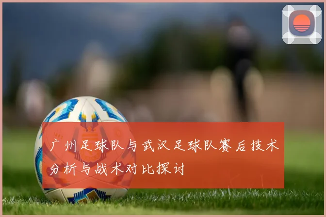 广州足球队与武汉足球队赛后技术分析与战术对比探讨