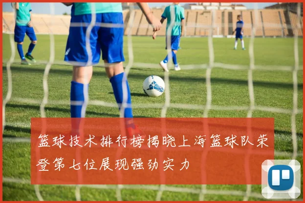 篮球技术排行榜揭晓上海篮球队荣登第七位展现强劲实力