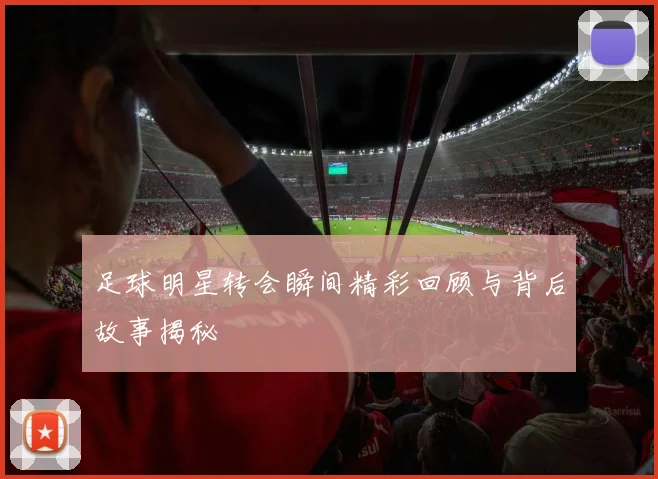 足球明星转会瞬间精彩回顾与背后故事揭秘
