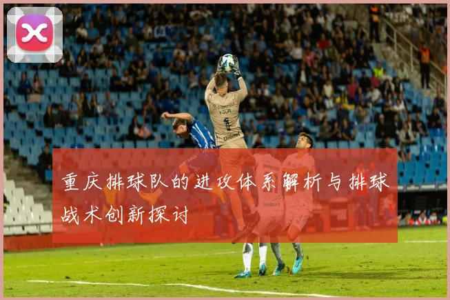 重庆排球队的进攻体系解析与排球战术创新探讨