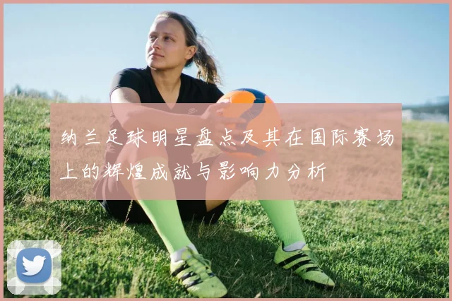 纳兰足球明星盘点及其在国际赛场上的辉煌成就与影响力分析