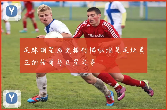 足球明星历史排行揭秘谁是足坛真正的传奇与巨星之争