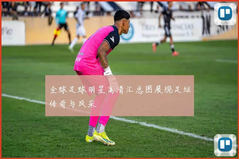全球足球明星高清汇总图展现足坛传奇与风采