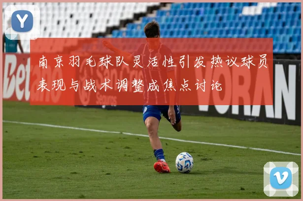 南京羽毛球队灵活性引发热议球员表现与战术调整成焦点讨论