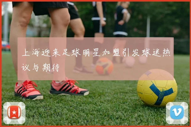 上海迎来足球明星加盟引发球迷热议与期待