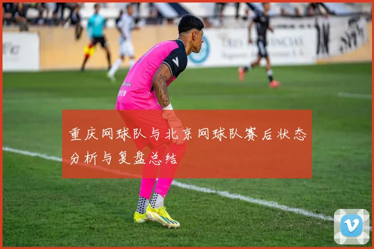 重庆网球队与北京网球队赛后状态分析与复盘总结