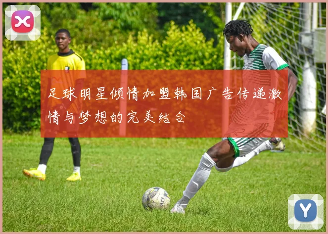 足球明星倾情加盟韩国广告传递激情与梦想的完美结合