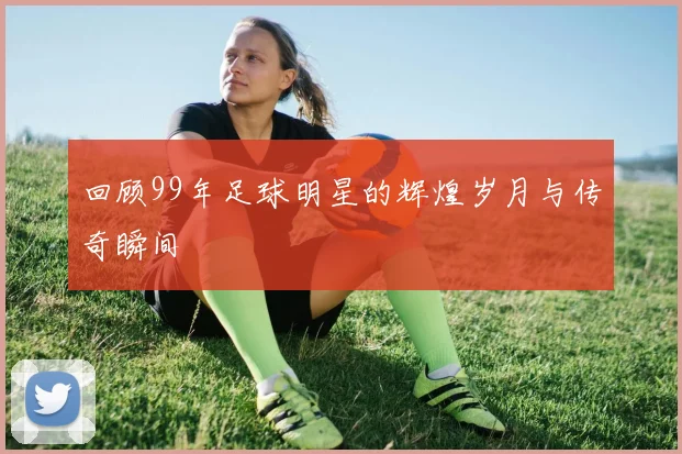 回顾99年足球明星的辉煌岁月与传奇瞬间