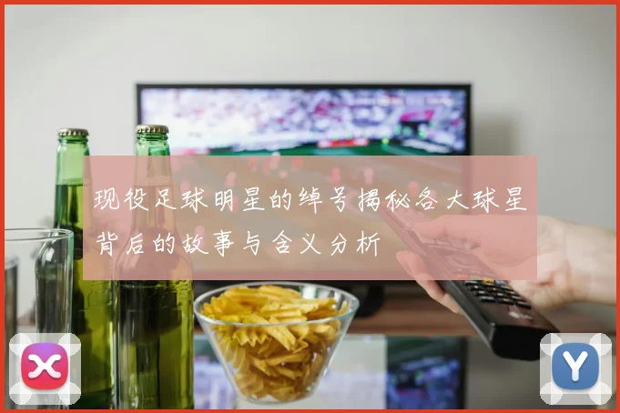 现役足球明星的绰号揭秘各大球星背后的故事与含义分析