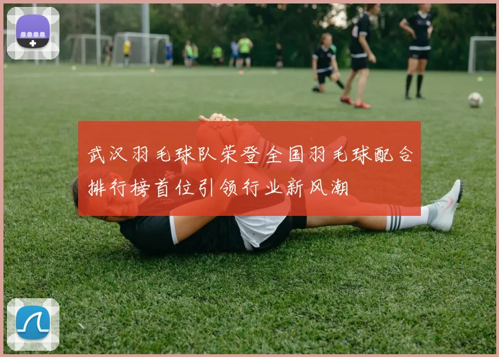 武汉羽毛球队荣登全国羽毛球配合排行榜首位引领行业新风潮