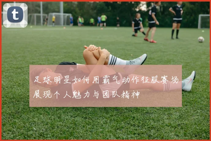 足球明星如何用霸气动作征服赛场展现个人魅力与团队精神