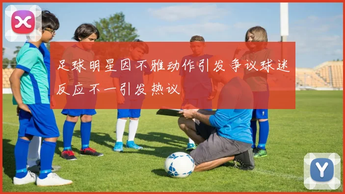 足球明星因不雅动作引发争议球迷反应不一引发热议