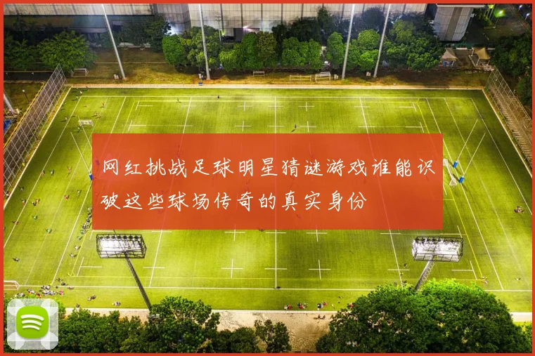 网红挑战足球明星猜谜游戏谁能识破这些球场传奇的真实身份