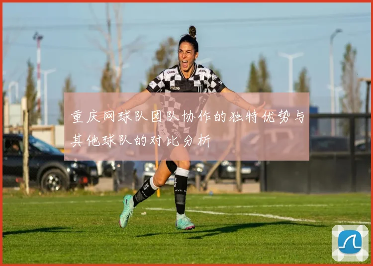 重庆网球队团队协作的独特优势与其他球队的对比分析