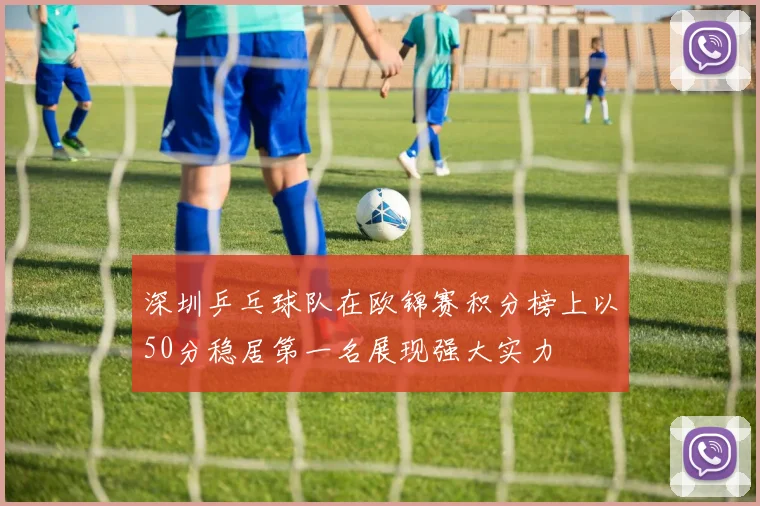 深圳乒乓球队在欧锦赛积分榜上以50分稳居第一名展现强大实力