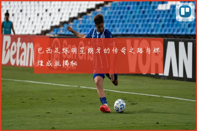 巴西足球明星朗牙的传奇之路与辉煌成就揭秘